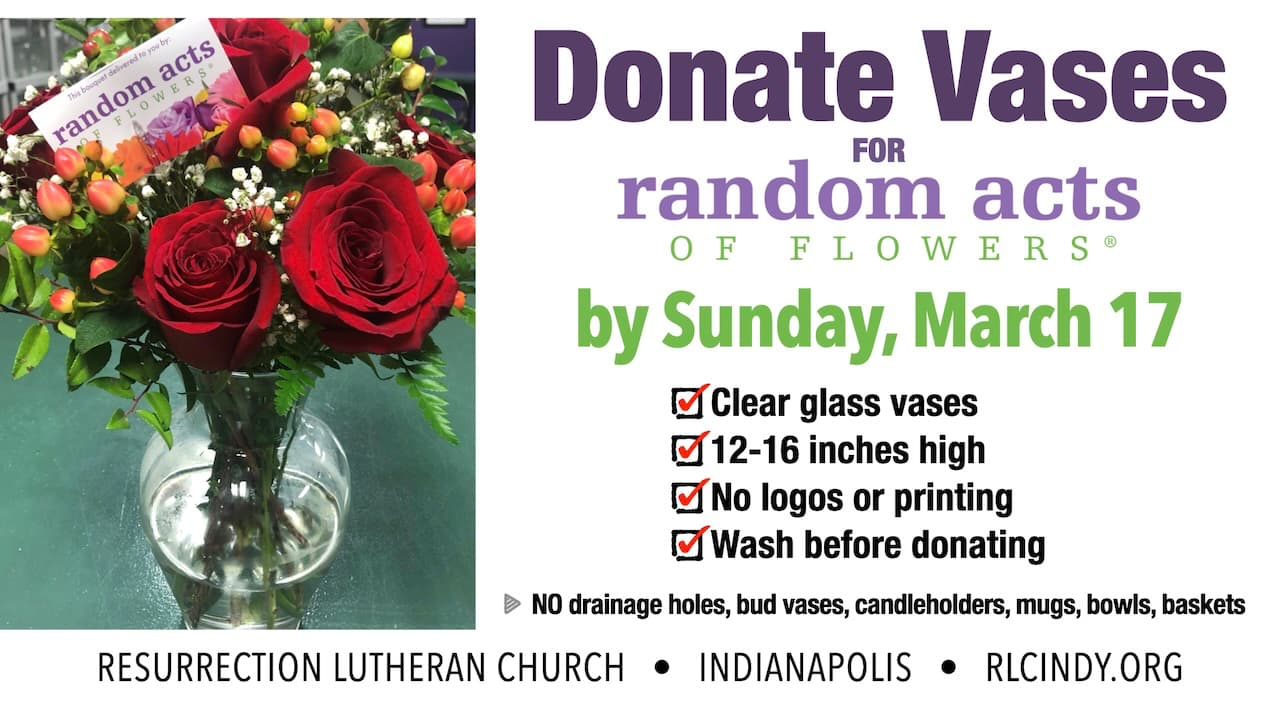 Donate washed clear glass vases (12-16 inches high) without logos or printing for Random Acts of Flowers by dropping off at Resurrection Lutheran Church by Sunday, March 17 (no drainage holes, bud vases, candleholders, mugs, bowls, baskets)